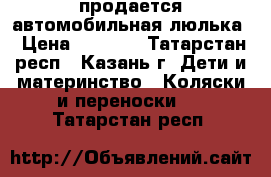 продается автомобильная люлька › Цена ­ 1 200 - Татарстан респ., Казань г. Дети и материнство » Коляски и переноски   . Татарстан респ.